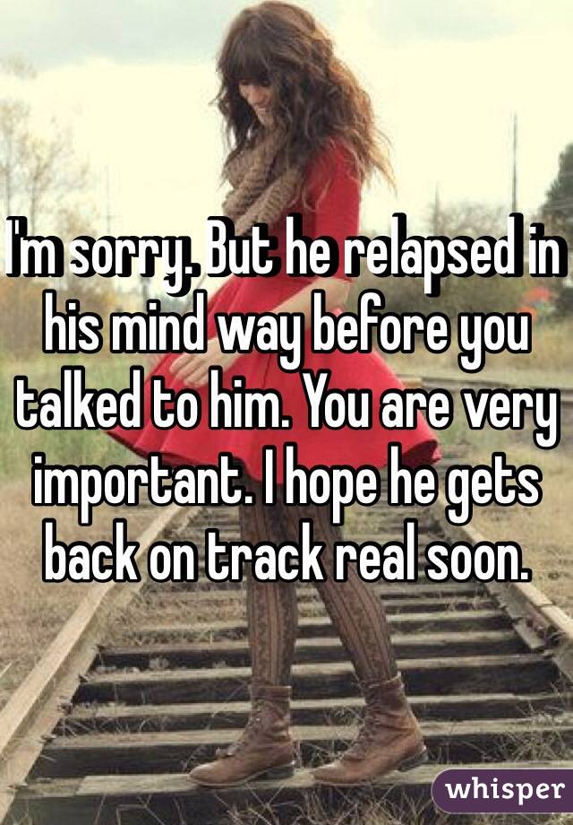 I'm sorry. But he relapsed in his mind way before you talked to him. You are very important. I hope he gets back on track real soon. 