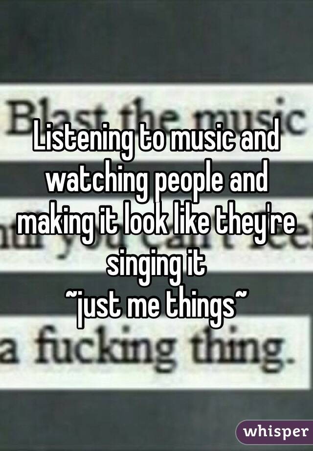 Listening to music and watching people and making it look like they're singing it
~just me things~