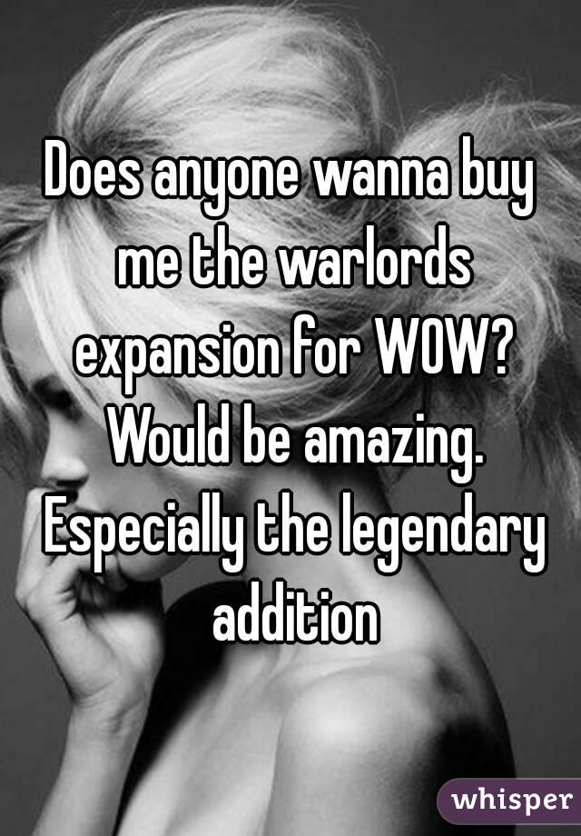 Does anyone wanna buy me the warlords expansion for WOW? Would be amazing. Especially the legendary addition