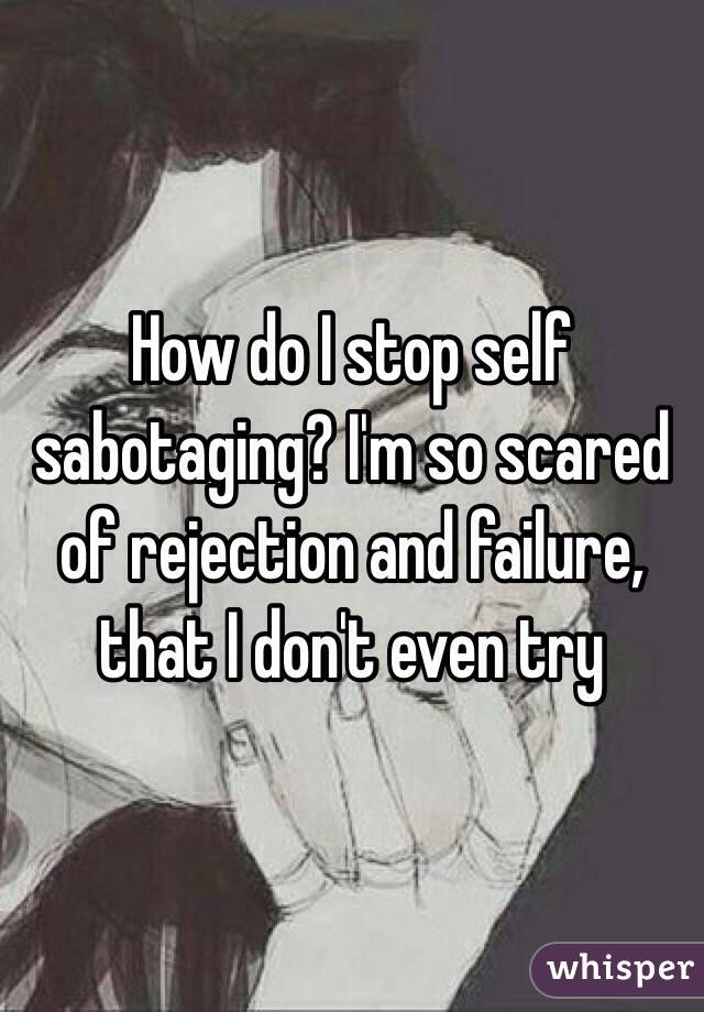 How do I stop self sabotaging? I'm so scared of rejection and failure, that I don't even try