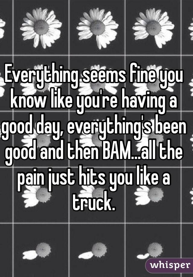 Everything seems fine you know like you're having a good day, everything's been good and then BAM...all the pain just hits you like a truck.