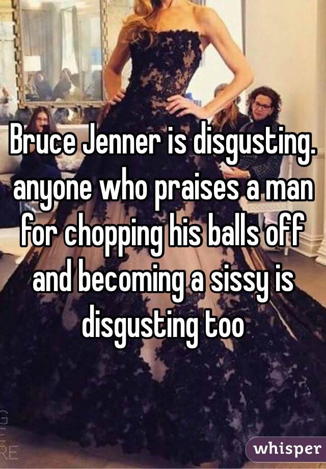 Bruce Jenner is disgusting. anyone who praises a man for chopping his balls off and becoming a sissy is disgusting too