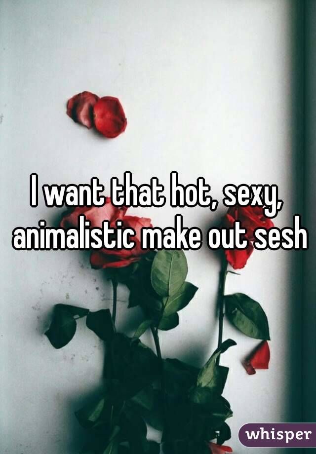 I want that hot, sexy, animalistic make out sesh