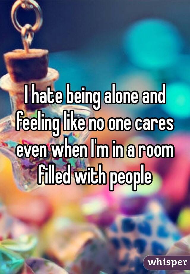 I hate being alone and feeling like no one cares even when I'm in a room filled with people 