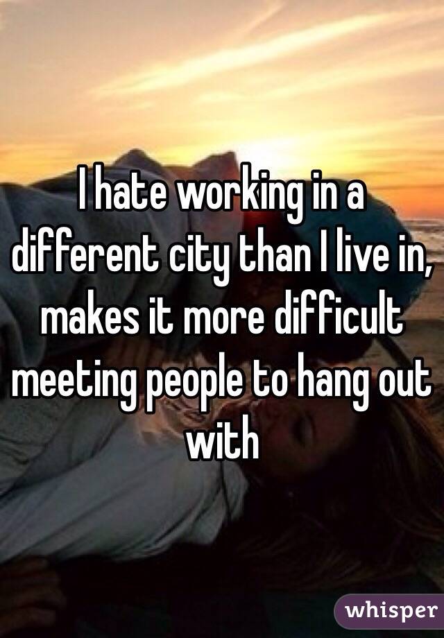 I hate working in a different city than I live in, makes it more difficult meeting people to hang out with 