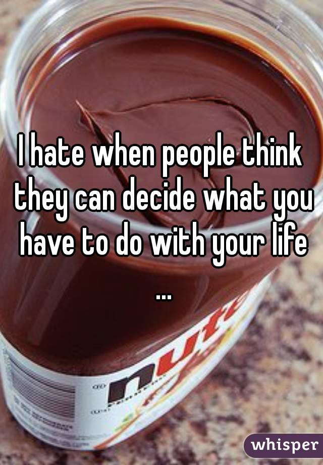 I hate when people think they can decide what you have to do with your life ...