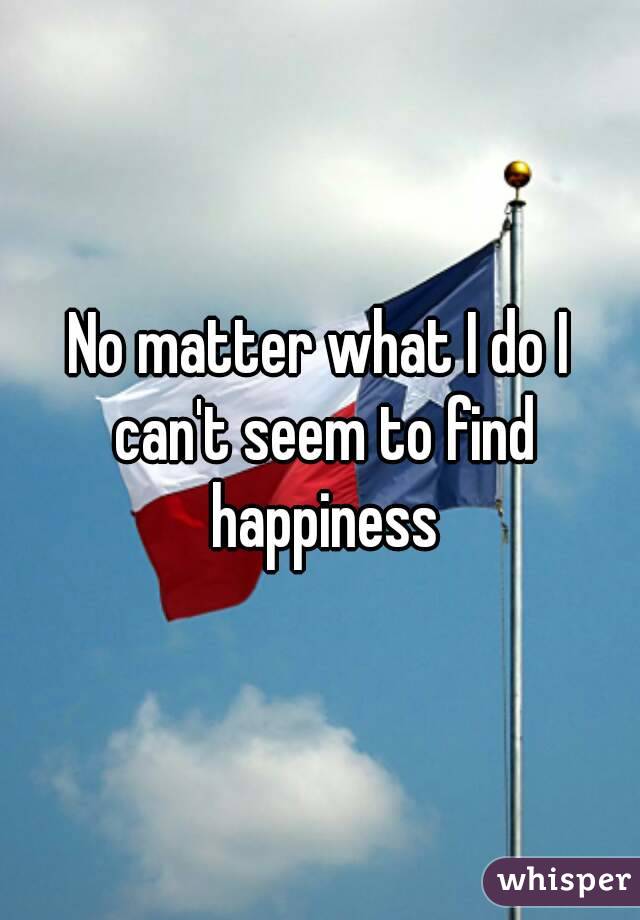 No matter what I do I can't seem to find happiness