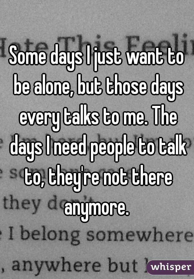 Some days I just want to be alone, but those days every talks to me. The days I need people to talk to, they're not there anymore. 