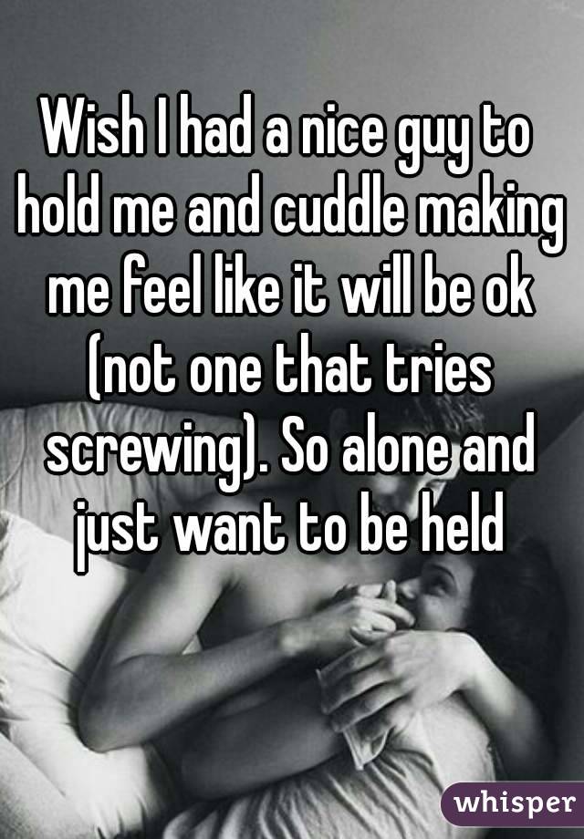 Wish I had a nice guy to hold me and cuddle making me feel like it will be ok (not one that tries screwing). So alone and just want to be held