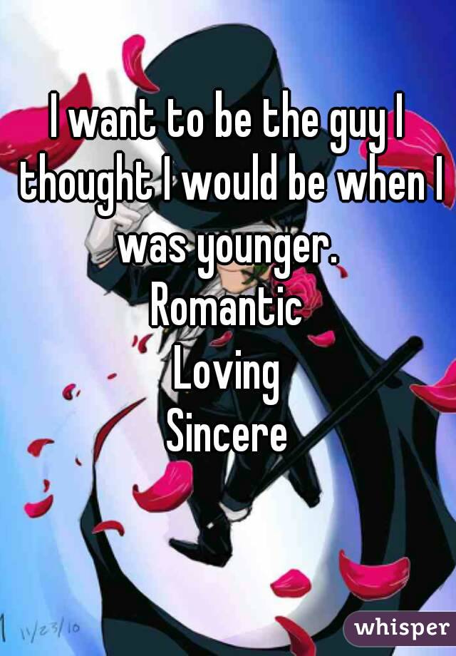 I want to be the guy I thought I would be when I was younger. 
Romantic
Loving
Sincere