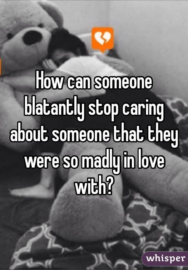 How can someone blatantly stop caring about someone that they were so madly in love with?