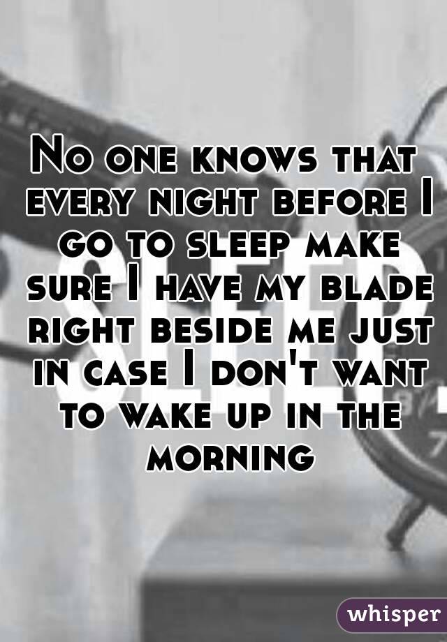 No one knows that every night before I go to sleep make sure I have my blade right beside me just in case I don't want to wake up in the morning