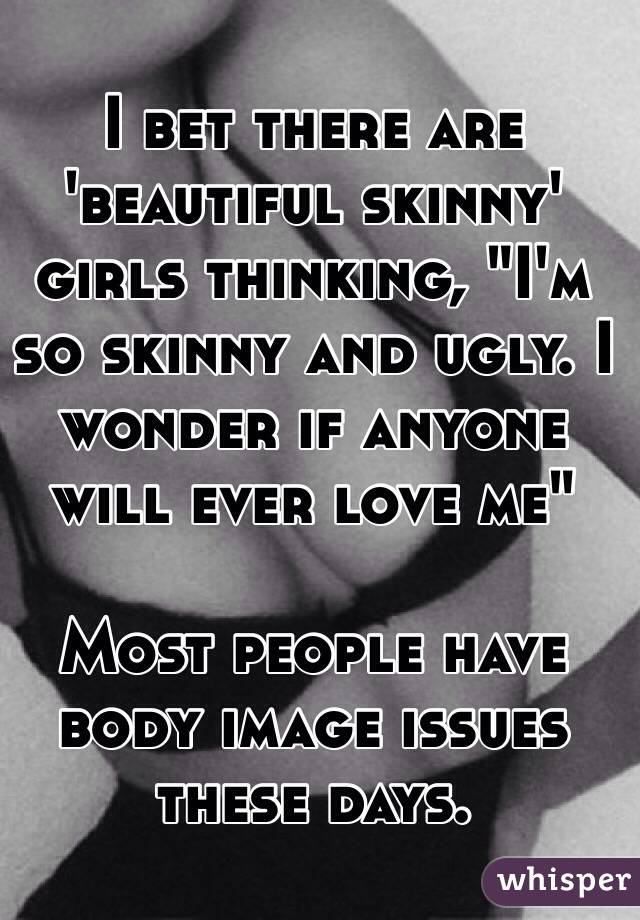 I bet there are 'beautiful skinny' girls thinking, "I'm so skinny and ugly. I wonder if anyone will ever love me"

Most people have body image issues these days.