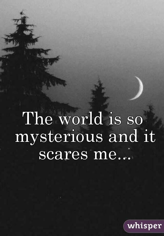 The world is so mysterious and it scares me...