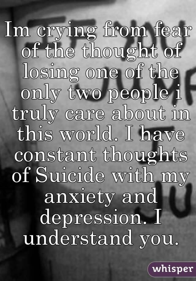 Im crying from fear of the thought of losing one of the only two people i truly care about in this world. I have constant thoughts of Suicide with my anxiety and depression. I understand you.