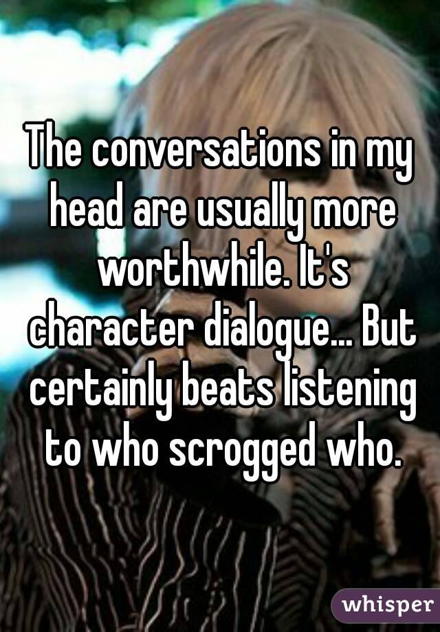 The conversations in my head are usually more worthwhile. It's character dialogue... But certainly beats listening to who scrogged who.