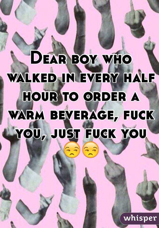 Dear boy who walked in every half hour to order a warm beverage, fuck you, just fuck you 😒😒