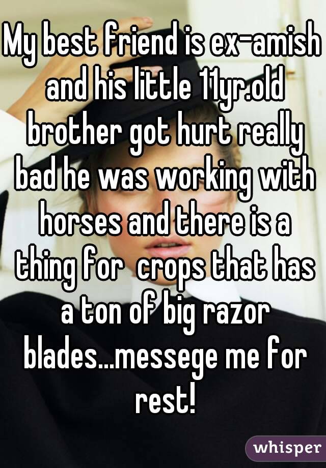 My best friend is ex-amish and his little 11yr.old brother got hurt really bad he was working with horses and there is a thing for  crops that has a ton of big razor blades...messege me for rest!