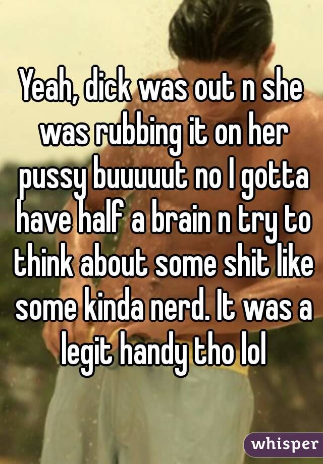 Yeah, dick was out n she was rubbing it on her pussy buuuuut no I gotta have half a brain n try to think about some shit like some kinda nerd. It was a legit handy tho lol