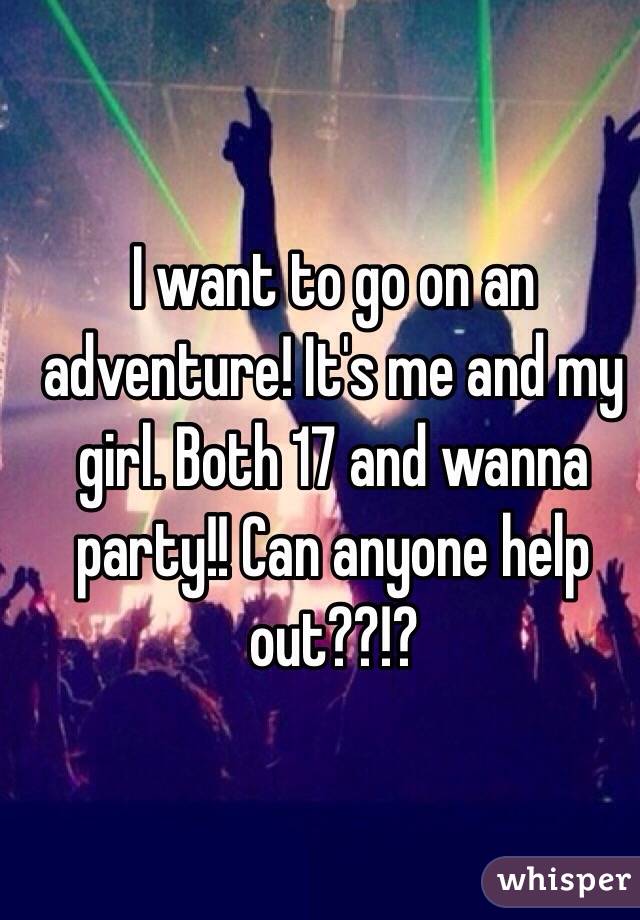 I want to go on an adventure! It's me and my girl. Both 17 and wanna party!! Can anyone help out??!?