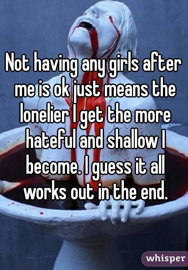 Not having any girls after me is ok just means the lonelier I get the more hateful and shallow I become. I guess it all works out in the end.