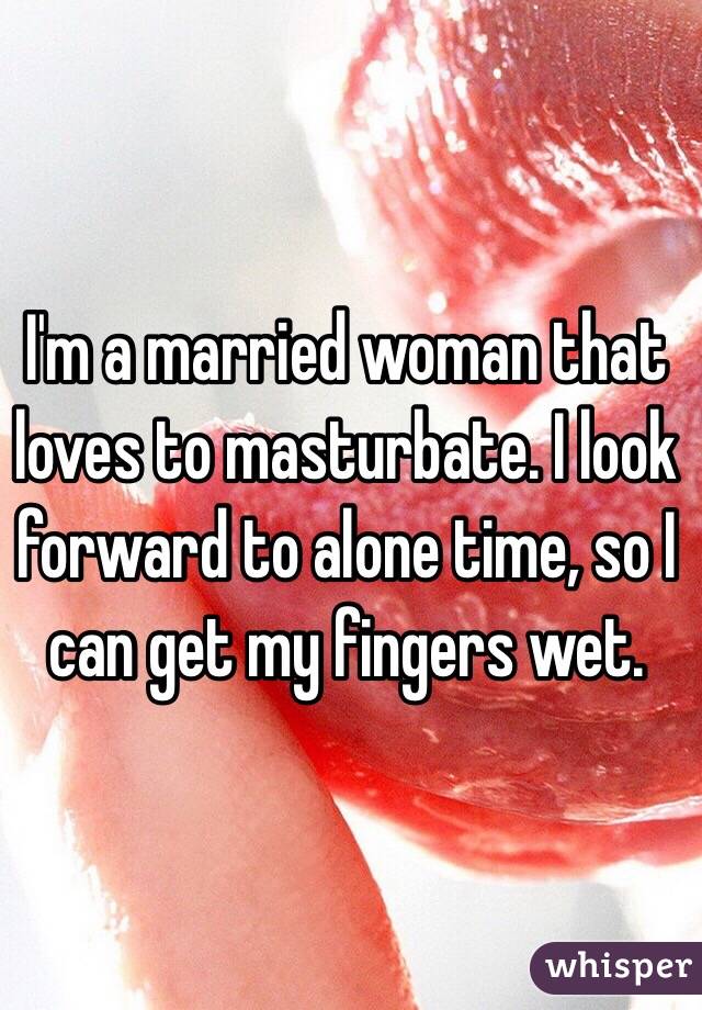 I'm a married woman that loves to masturbate. I look forward to alone time, so I can get my fingers wet. 