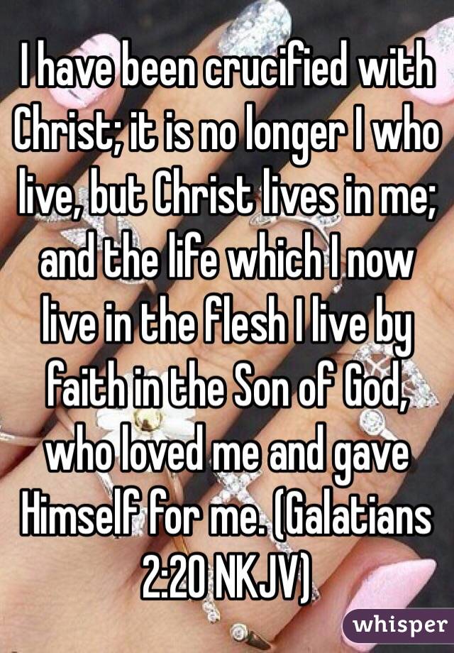 I have been crucified with Christ; it is no longer I who live, but Christ lives in me; and the life which I now live in the flesh I live by faith in the Son of God, who loved me and gave Himself for me. (‭Galatians‬ ‭2‬:‭20‬ NKJV)