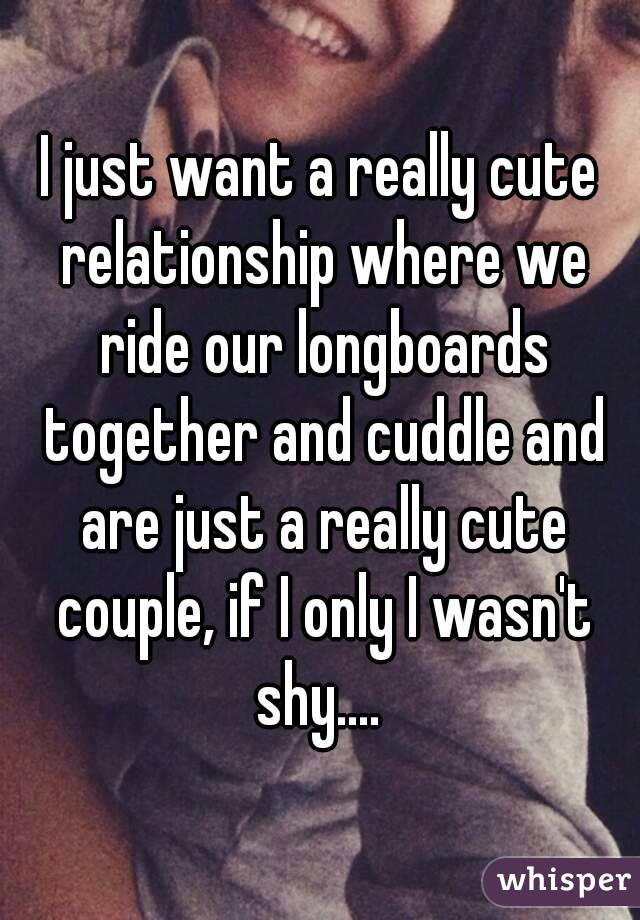 I just want a really cute relationship where we ride our longboards together and cuddle and are just a really cute couple, if I only I wasn't shy.... 