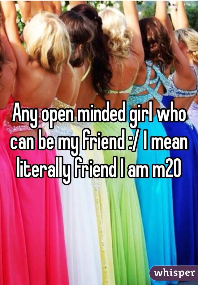 Any open minded girl who can be my friend :/ I mean literally friend I am m20 