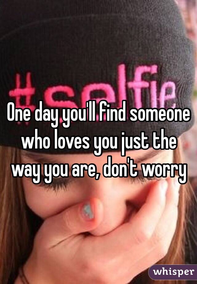 One day you'll find someone who loves you just the way you are, don't worry