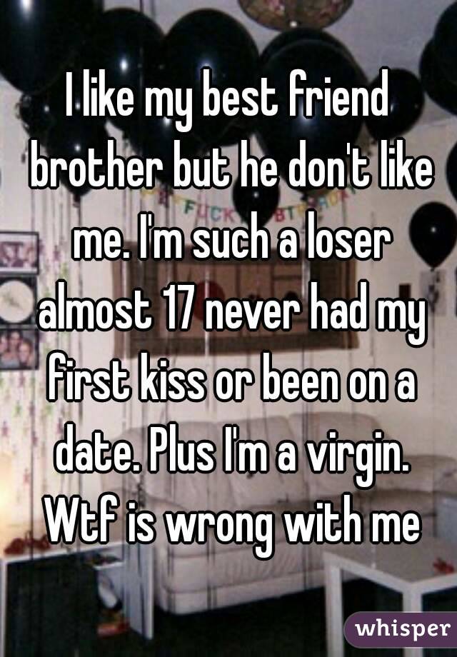 I like my best friend brother but he don't like me. I'm such a loser almost 17 never had my first kiss or been on a date. Plus I'm a virgin. Wtf is wrong with me

