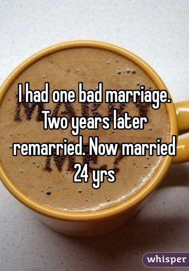 I had one bad marriage. Two years later remarried. Now married 24 yrs