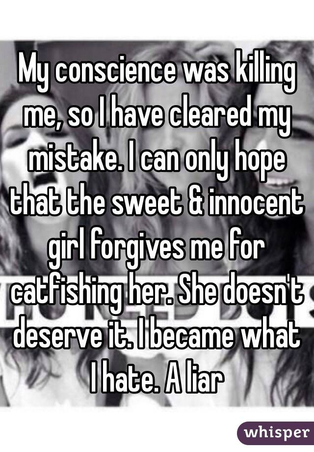 My conscience was killing me, so I have cleared my mistake. I can only hope that the sweet & innocent girl forgives me for catfishing her. She doesn't deserve it. I became what I hate. A liar