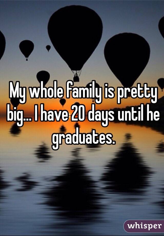 My whole family is pretty big... I have 20 days until he graduates. 