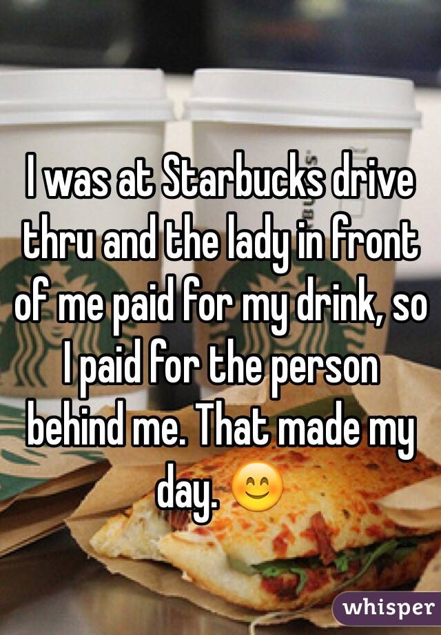 I was at Starbucks drive thru and the lady in front of me paid for my drink, so I paid for the person behind me. That made my day. 😊