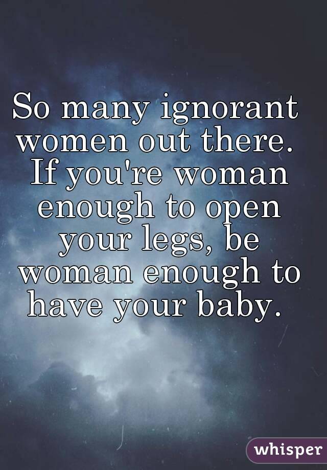 So many ignorant women out there.  If you're woman enough to open your legs, be woman enough to have your baby. 