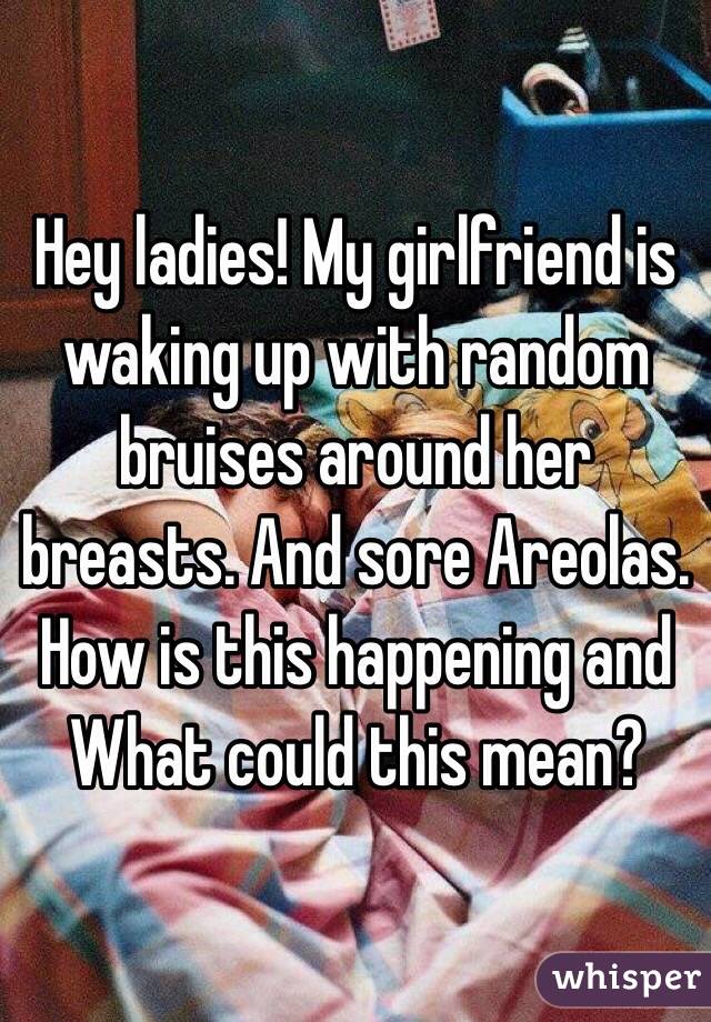 Hey ladies! My girlfriend is waking up with random bruises around her breasts. And sore Areolas.  How is this happening and What could this mean? 