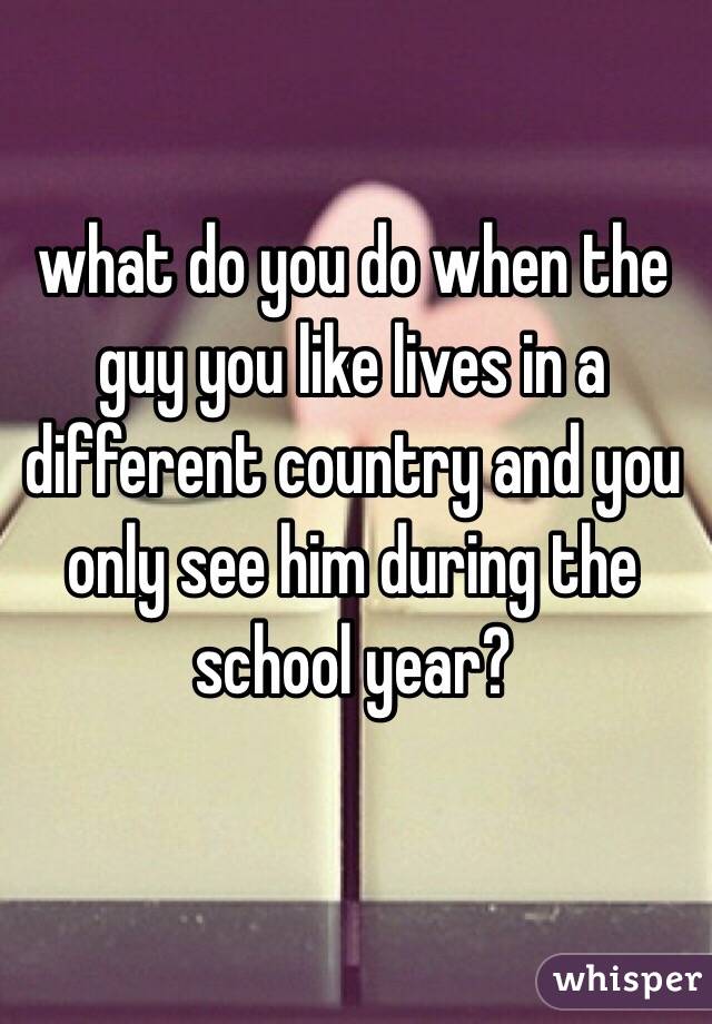 what do you do when the guy you like lives in a different country and you only see him during the school year? 