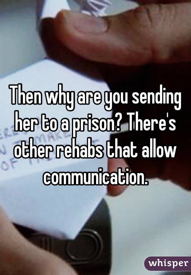 Then why are you sending her to a prison? There's other rehabs that allow communication. 