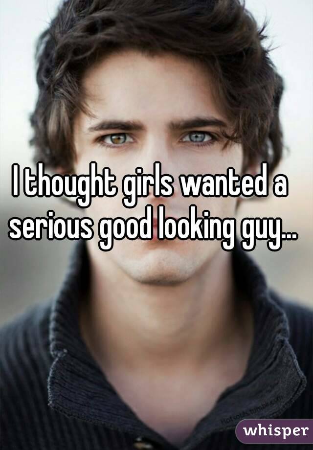 I thought girls wanted a serious good looking guy...