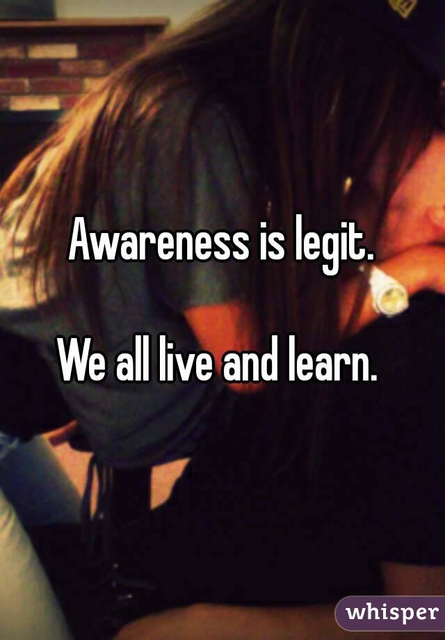 Awareness is legit.

We all live and learn. 