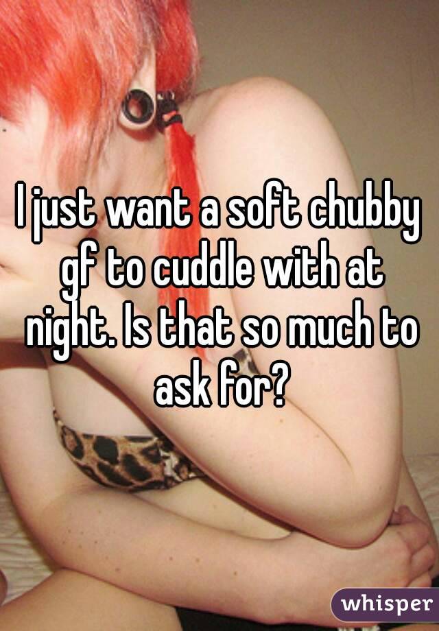 I just want a soft chubby gf to cuddle with at night. Is that so much to ask for?