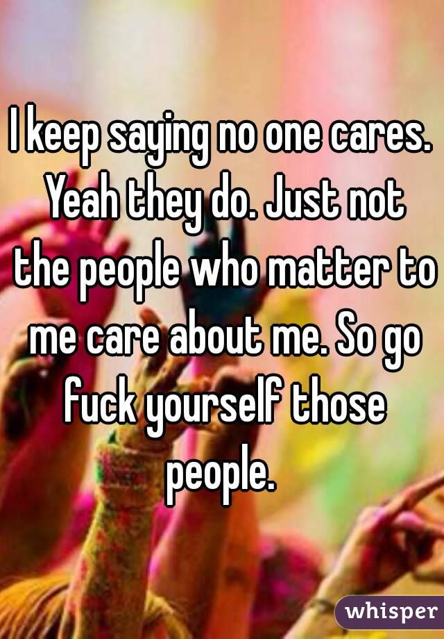 I keep saying no one cares. Yeah they do. Just not the people who matter to me care about me. So go fuck yourself those people. 