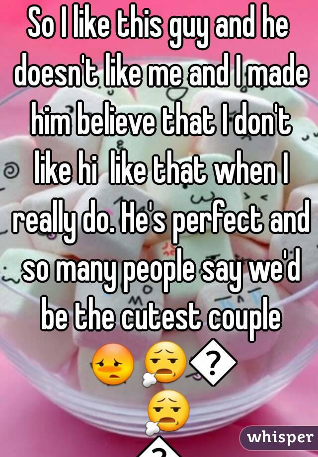 So I like this guy and he doesn't like me and I made him believe that I don't like hi  like that when I really do. He's perfect and so many people say we'd be the cutest couple 😳😧😳😧😳