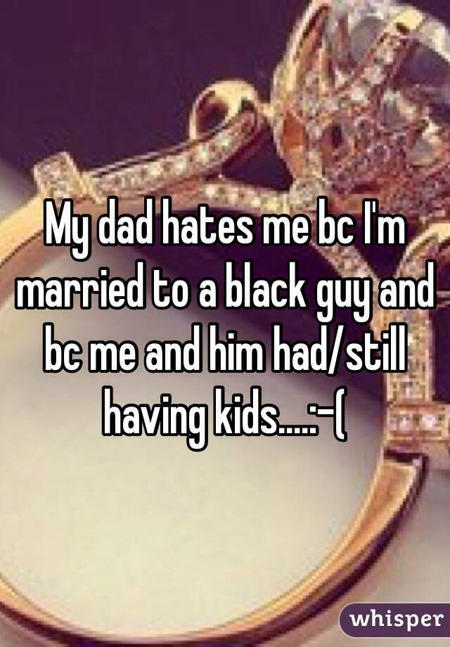 My dad hates me bc I'm married to a black guy and bc me and him had/still having kids....:-(