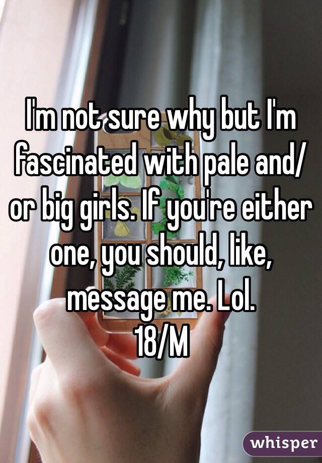 I'm not sure why but I'm fascinated with pale and/or big girls. If you're either one, you should, like, message me. Lol.
18/M