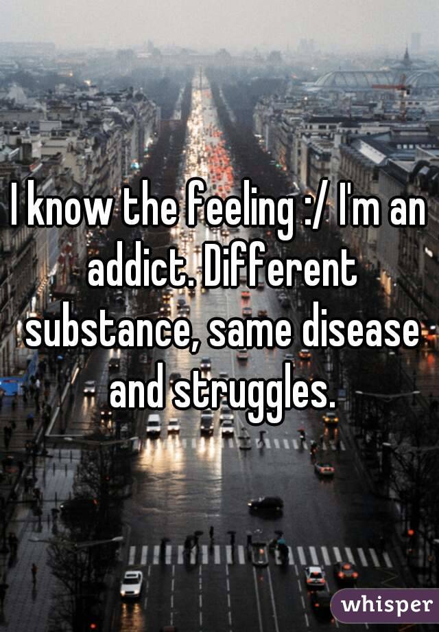 I know the feeling :/ I'm an addict. Different substance, same disease and struggles.