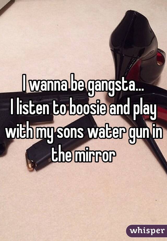 I wanna be gangsta...
I listen to boosie and play with my sons water gun in the mirror 