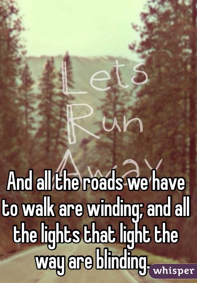 And all the roads we have to walk are winding; and all the lights that light the way are blinding...