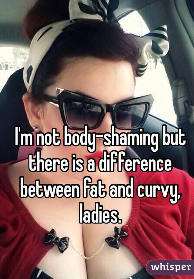 I'm not body-shaming but there is a difference between fat and curvy, ladies.